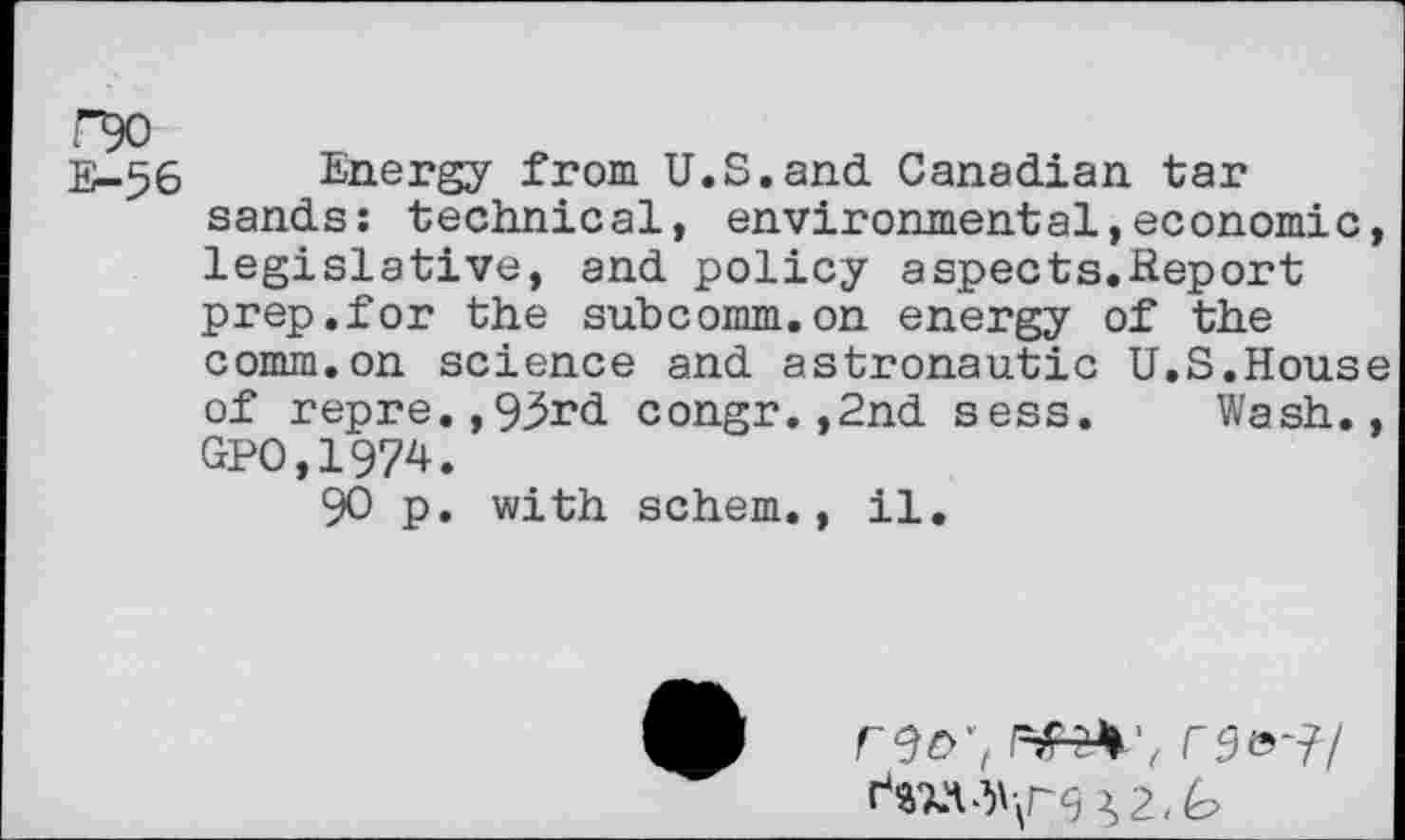 ﻿E-56 Energy from U.S.and Canadian tar sands: technical, environmental,economic, legislative, and policy aspects.Report prep.for the subcomm.on energy of the comm.on science and astronautic U.S.House of repre.,93rd congr.,2nd sess. Wash., GPO,1974.
90 p. with schem., il.
reo;